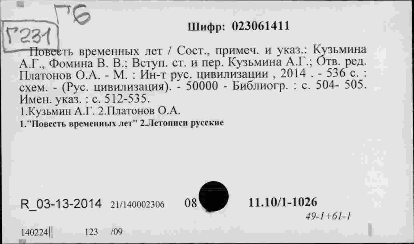 ﻿{	. і ■	'	Шифр: 023061411
——ГТпвеіть временных лет I Сост., примем, и указ.: Кузьмина А.Г., Фомина В. В.; Вступ, ст. и пер. Кузьмина А.Г.; Отв. ред. Платонов О.А. - М. : Ин-т рус. цивилизации , 2014 . - 536 с. : схем. - (Рус. цивилизация). - 50000 - Библиогр. : с. 504- 505. Имен. указ. : с. 512-535.
[.Кузьмин А.Г. 2.Платонов О.А.
1."Повесть временных лет" 2.Летописи русские
R_03-13-2014 21/140002306
140224Ц	123 /09
11.10/1-1026
49-1+61-1